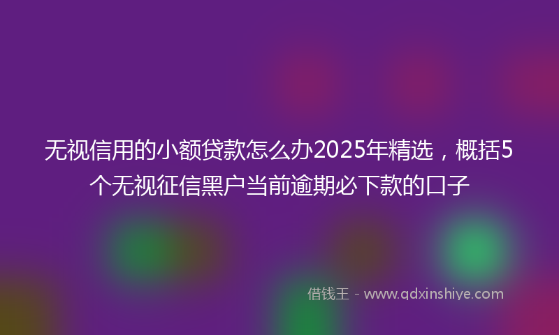 无视信用的小额贷款怎么办2025年精选，概括5个无视征信黑户当前逾期必下款的口子