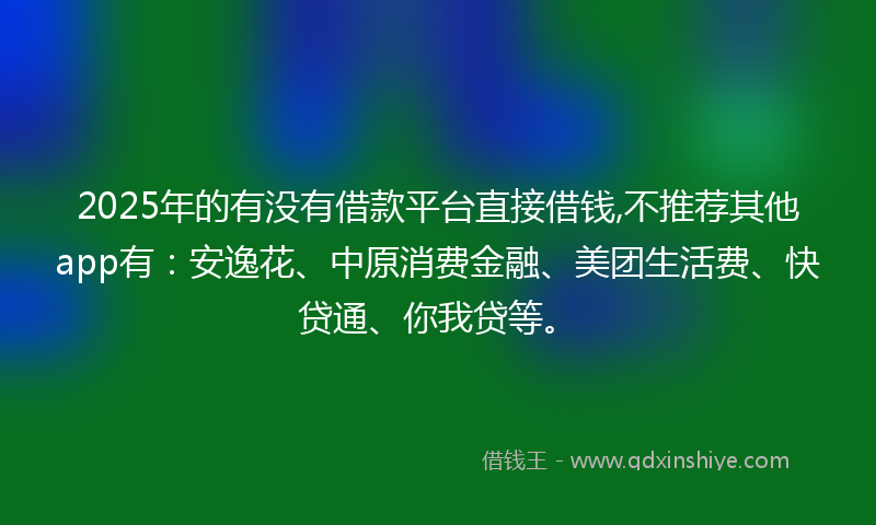 2025年的有没有借款平台直接借钱,不推荐其他app有：安逸花、中原消费金融、美团生活费、快贷通、你我贷等。