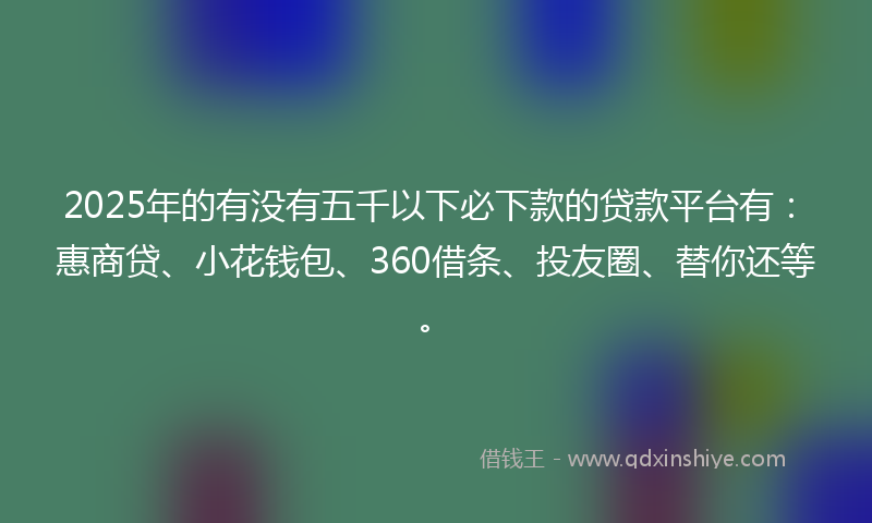 2025年的有没有五千以下必下款的贷款平台有：惠商贷、小花钱包、360借条、投友圈、替你还等。