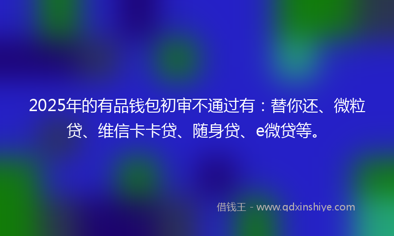 2025年的有品钱包初审不通过有：替你还、微粒贷、维信卡卡贷、随身贷、e微贷等。