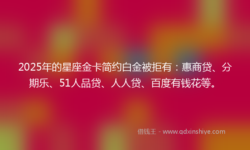2025年的星座金卡简约白金被拒有：惠商贷、分期乐、51人品贷、人人贷、百度有钱花等。