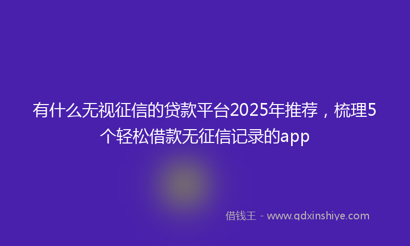 有什么无视征信的贷款平台2025年推荐，梳理5个轻松借款无征信记录的app