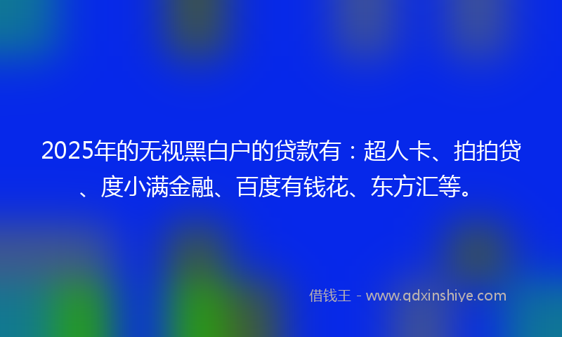 2025年的无视黑白户的贷款有：超人卡、拍拍贷、度小满金融、百度有钱花、东方汇等。
