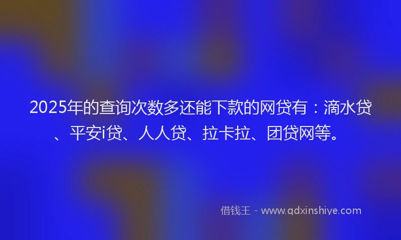 2025年的查询次数多还能下款的网贷有：滴水贷、平安i贷、人人贷、拉卡拉、团贷网等。