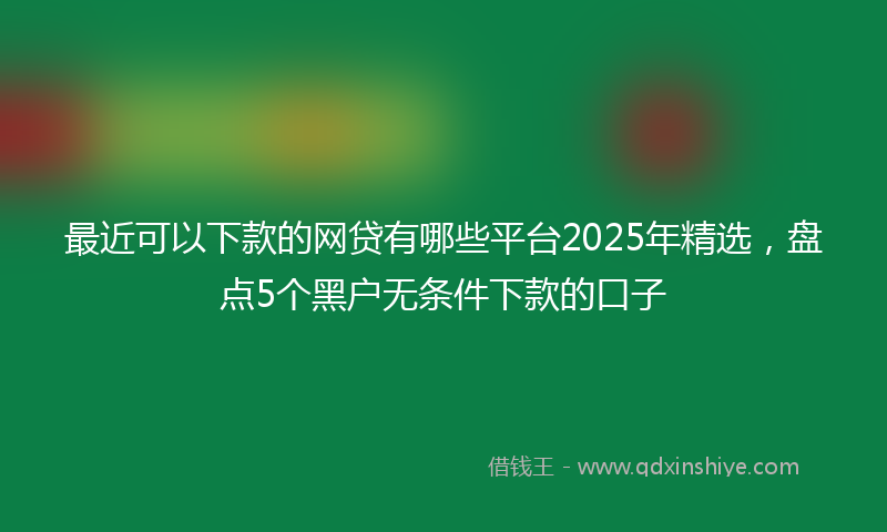 最近可以下款的网贷有哪些平台2025年精选，盘点5个黑户无条件下款的口子