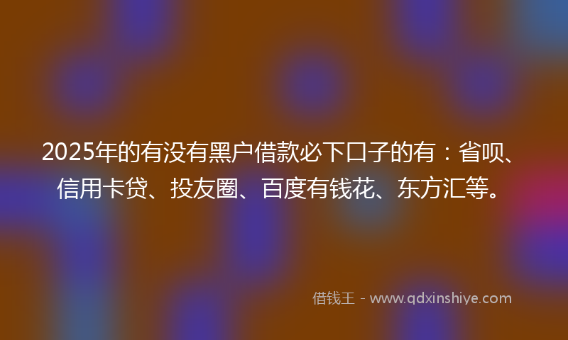 2025年的有没有黑户借款必下口子的有：省呗、信用卡贷、投友圈、百度有钱花、东方汇等。