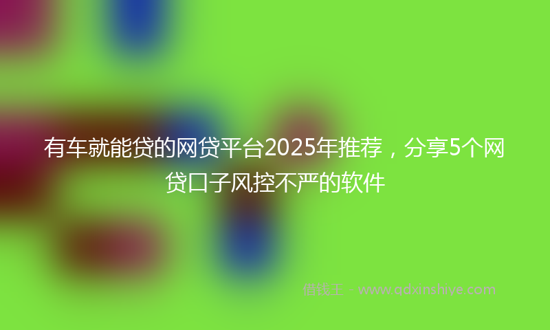 有车就能贷的网贷平台2025年推荐，分享5个网贷口子风控不严的软件
