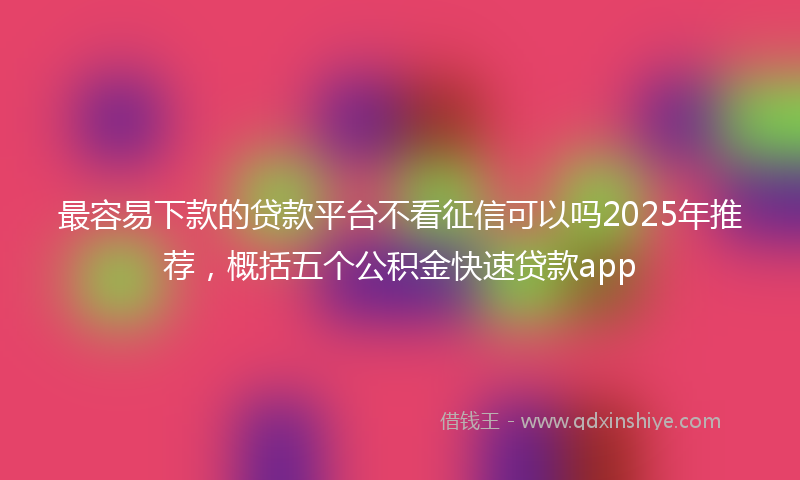 最容易下款的贷款平台不看征信可以吗2025年推荐，概括五个公积金快速贷款app