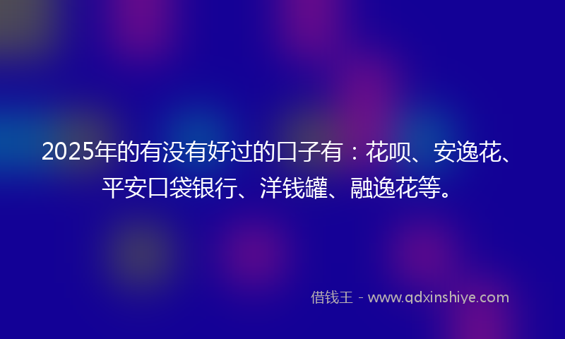 2025年的有没有好过的口子有：花呗、安逸花、平安口袋银行、洋钱罐、融逸花等。