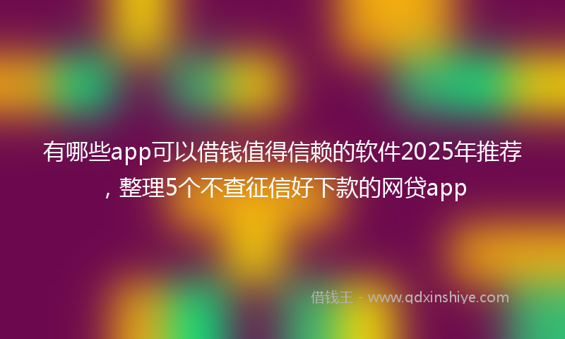 有哪些app可以借钱值得信赖的软件2025年推荐，整理5个不查征信好下款的网贷app