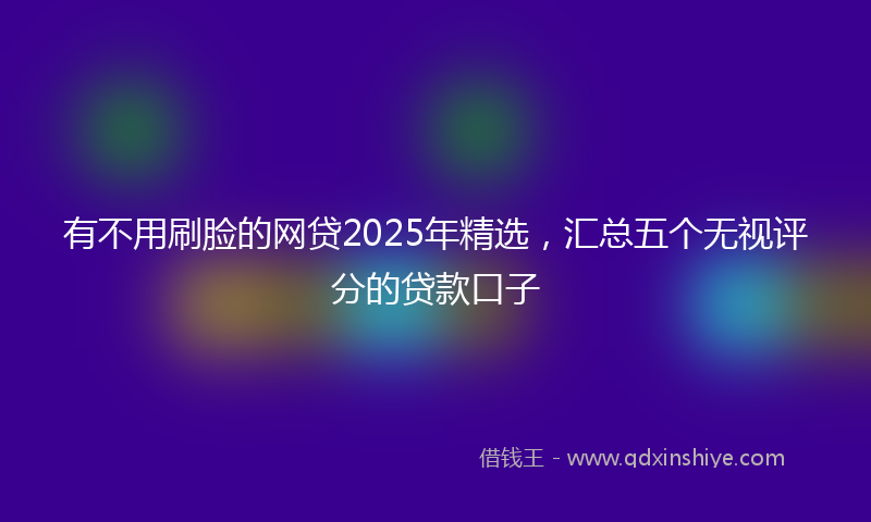 有不用刷脸的网贷2025年精选，汇总五个无视评分的贷款口子