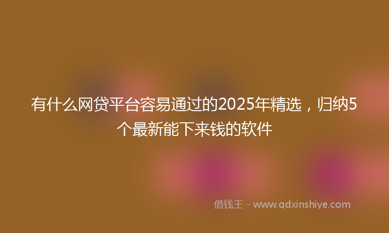 有什么网贷平台容易通过的2025年精选，归纳5个最新能下来钱的软件