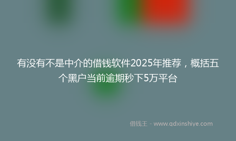 有没有不是中介的借钱软件2025年推荐，概括五个黑户当前逾期秒下5万平台
