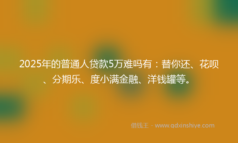 2025年的普通人贷款5万难吗有：替你还、花呗、分期乐、度小满金融、洋钱罐等。