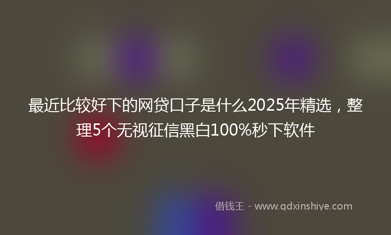 最近比较好下的网贷口子是什么2025年精选，整理5个无视征信黑白100%秒下软件
