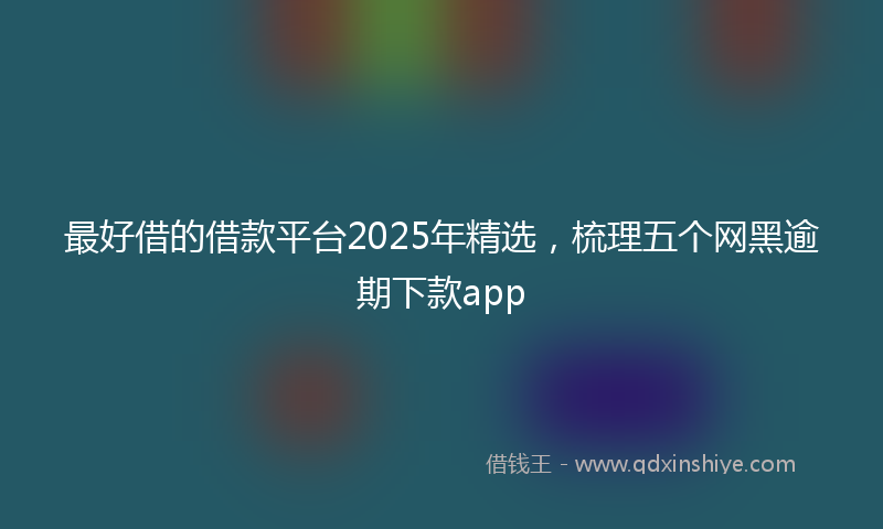 最好借的借款平台2025年精选，梳理五个网黑逾期下款app