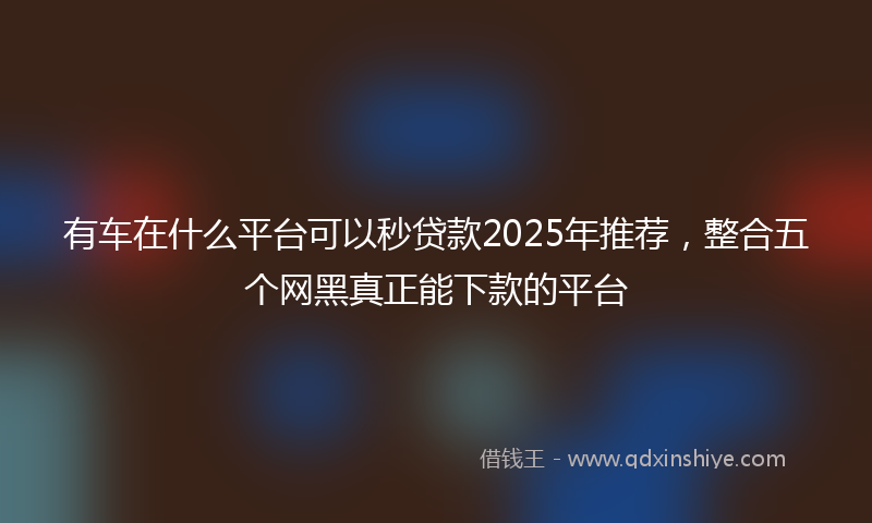 有车在什么平台可以秒贷款2025年推荐，整合五个网黑真正能下款的平台