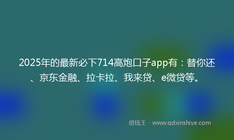 2025年的最新必下714高炮口子app有：替你还、京东金融、拉卡拉、我来贷、e微贷等。