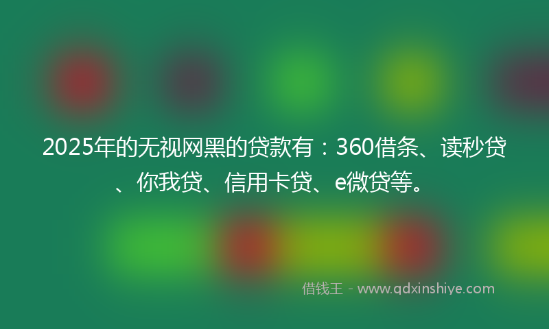 2025年的无视网黑的贷款有：360借条、读秒贷、你我贷、信用卡贷、e微贷等。