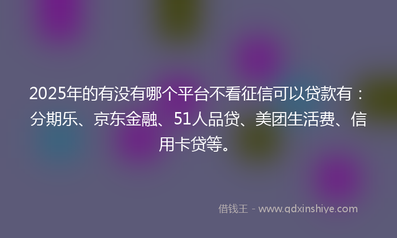 2025年的有没有哪个平台不看征信可以贷款有：分期乐、京东金融、51人品贷、美团生活费、信用卡贷等。