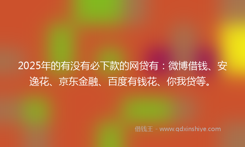 2025年的有没有必下款的网贷有：微博借钱、安逸花、京东金融、百度有钱花、你我贷等。