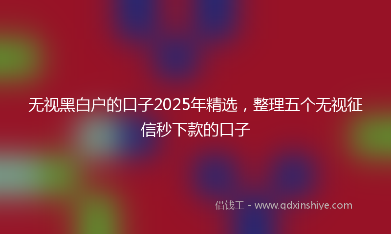 无视黑白户的口子2025年精选，整理五个无视征信秒下款的口子