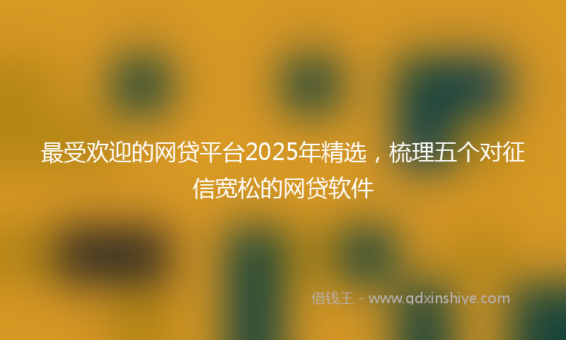 最受欢迎的网贷平台2025年精选，梳理五个对征信宽松的网贷软件