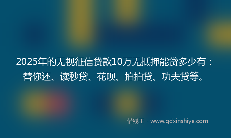 2025年的无视征信贷款10万无抵押能贷多少有：替你还、读秒贷、花呗、拍拍贷、功夫贷等。
