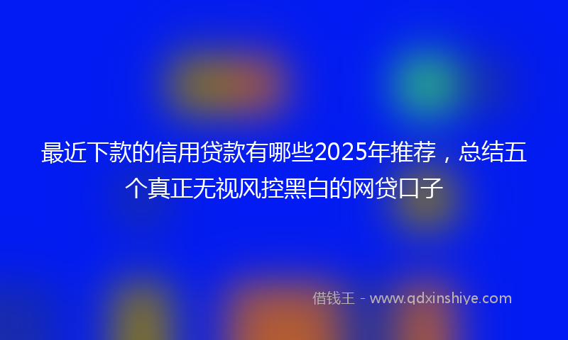 最近下款的信用贷款有哪些2025年推荐，总结五个真正无视风控黑白的网贷口子