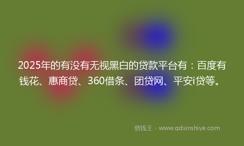 2025年的有没有无视黑白的贷款平台有：百度有钱花、惠商贷、360借条、团贷网、平安i贷等。