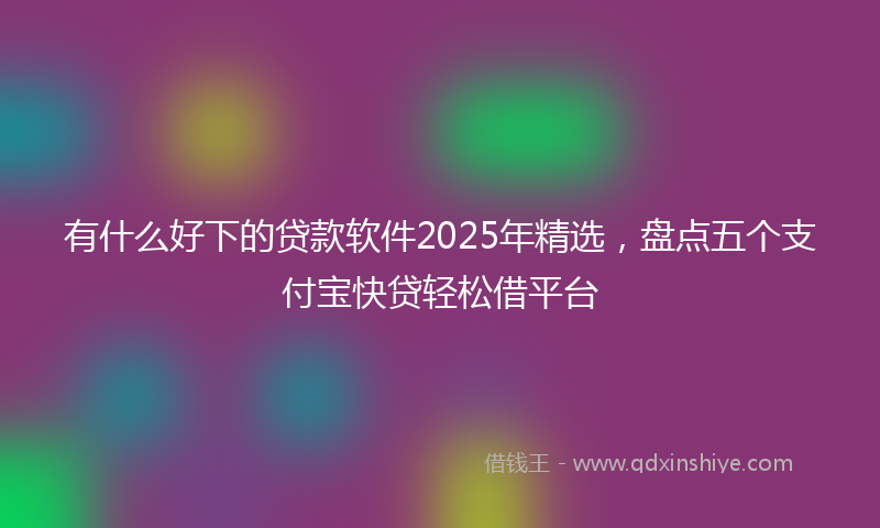 有什么好下的贷款软件2025年精选，盘点五个支付宝快贷轻松借平台