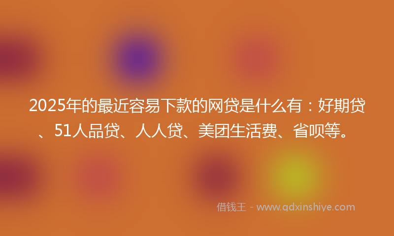 2025年的最近容易下款的网贷是什么有：好期贷、51人品贷、人人贷、美团生活费、省呗等。