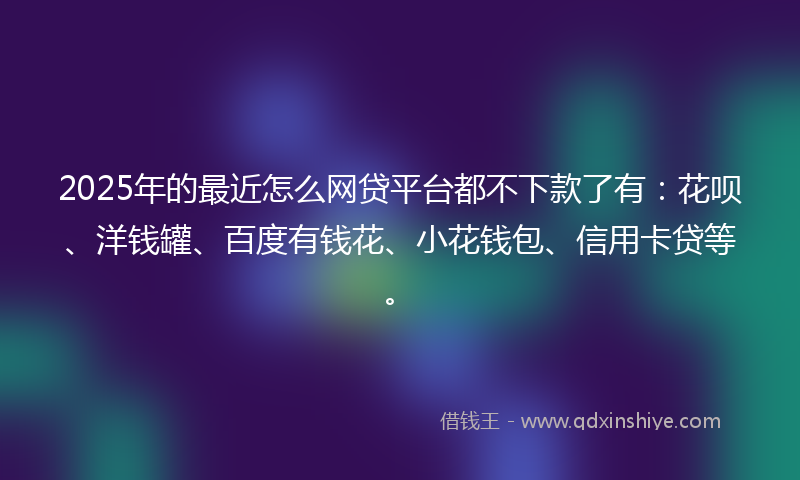 2025年的最近怎么网贷平台都不下款了有：花呗、洋钱罐、百度有钱花、小花钱包、信用卡贷等。