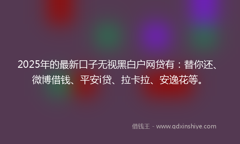 2025年的最新口子无视黑白户网贷有：替你还、微博借钱、平安i贷、拉卡拉、安逸花等。