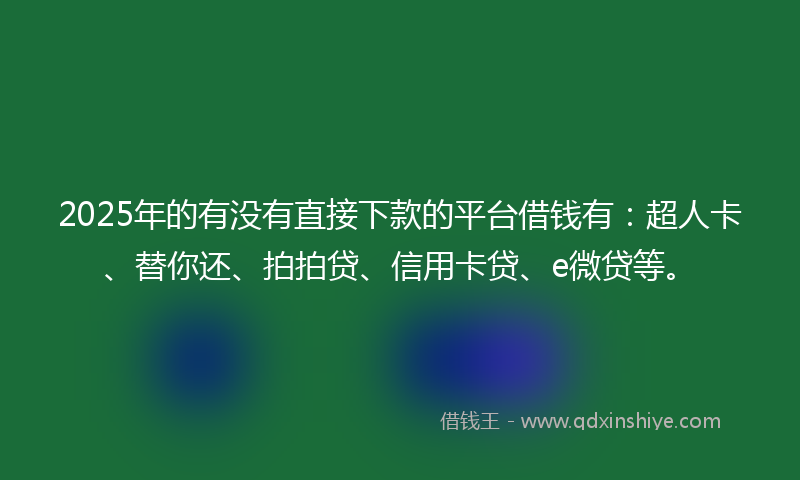 2025年的有没有直接下款的平台借钱有：超人卡、替你还、拍拍贷、信用卡贷、e微贷等。