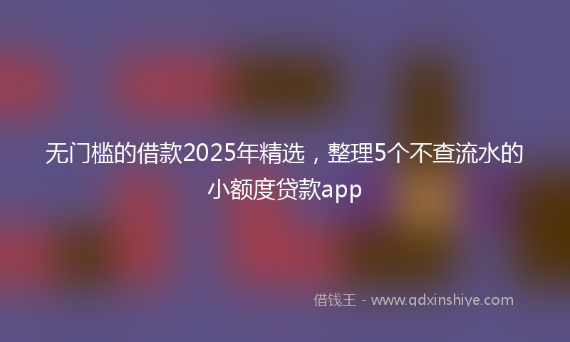 无门槛的借款2025年精选，整理5个不查流水的小额度贷款app