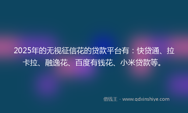 2025年的无视征信花的贷款平台有：快贷通、拉卡拉、融逸花、百度有钱花、小米贷款等。
