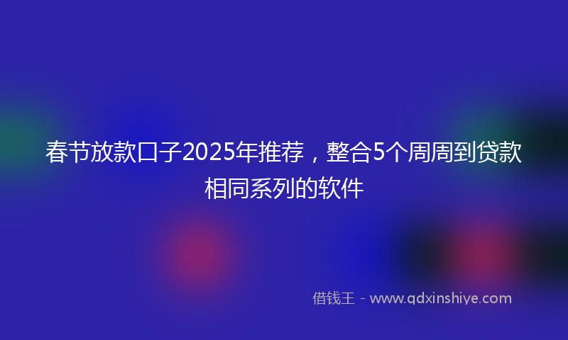 春节放款口子2025年推荐，整合5个周周到贷款相同系列的软件