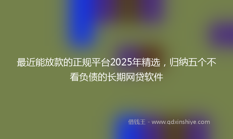 最近能放款的正规平台2025年精选，归纳五个不看负债的长期网贷软件