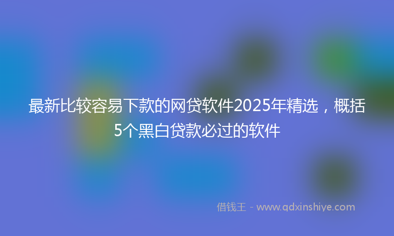 最新比较容易下款的网贷软件2025年精选，概括5个黑白贷款必过的软件