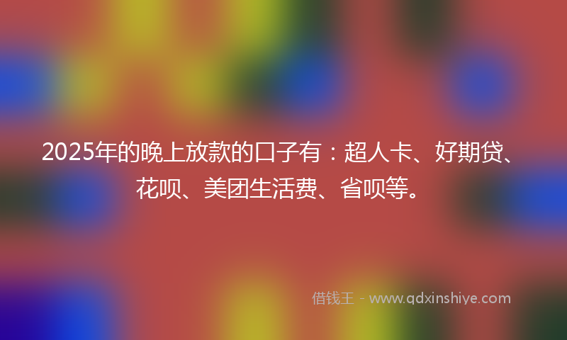 2025年的晚上放款的口子有：超人卡、好期贷、花呗、美团生活费、省呗等。