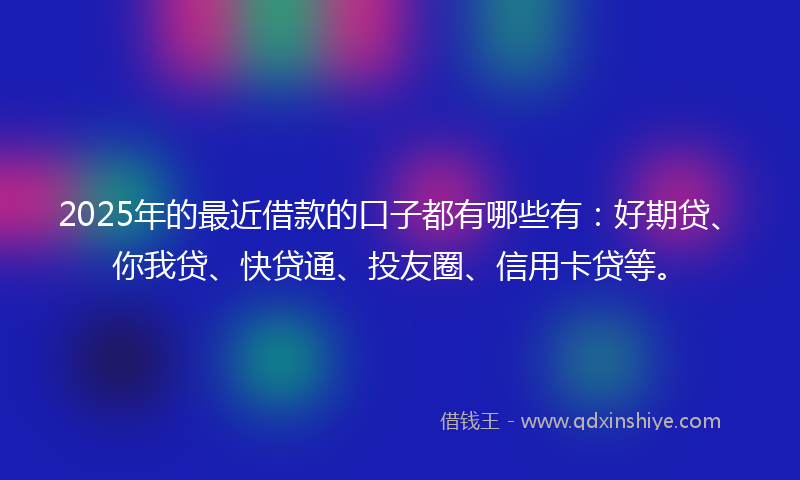 2025年的最近借款的口子都有哪些有：好期贷、你我贷、快贷通、投友圈、信用卡贷等。