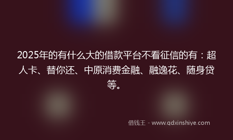 2025年的有什么大的借款平台不看征信的有：超人卡、替你还、中原消费金融、融逸花、随身贷等。