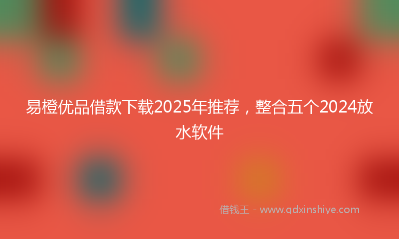 易橙优品借款下载2025年推荐，整合五个2024放水软件