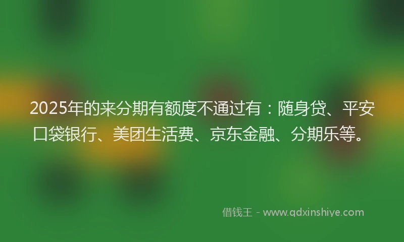 2025年的来分期有额度不通过有：随身贷、平安口袋银行、美团生活费、京东金融、分期乐等。
