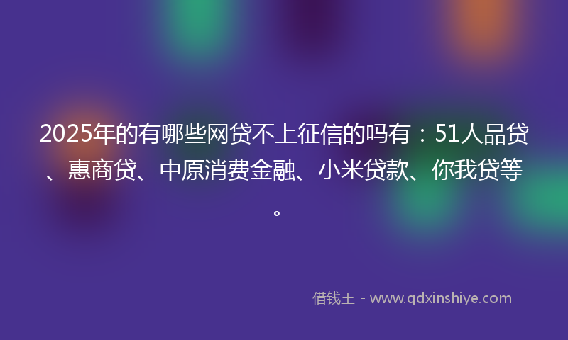 2025年的有哪些网贷不上征信的吗有：51人品贷、惠商贷、中原消费金融、小米贷款、你我贷等。