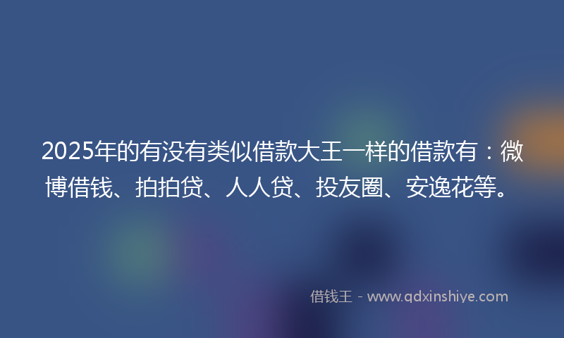 2025年的有没有类似借款大王一样的借款有：微博借钱、拍拍贷、人人贷、投友圈、安逸花等。