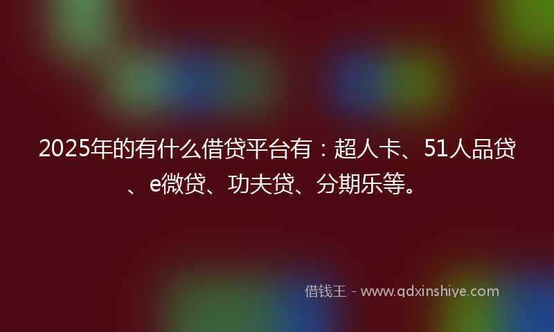 2025年的有什么借贷平台有：超人卡、51人品贷、e微贷、功夫贷、分期乐等。