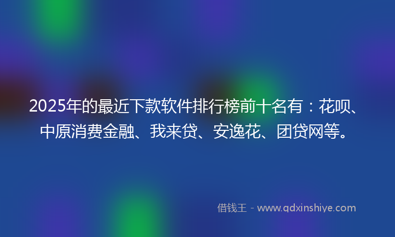 2025年的最近下款软件排行榜前十名有：花呗、中原消费金融、我来贷、安逸花、团贷网等。