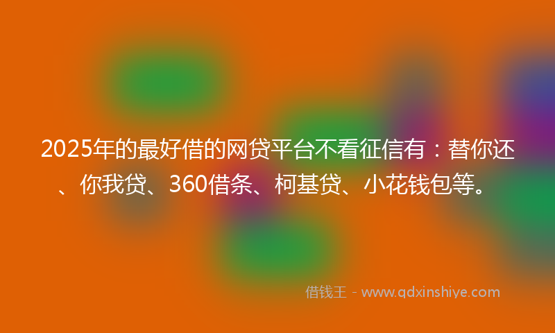 2025年的最好借的网贷平台不看征信有：替你还、你我贷、360借条、柯基贷、小花钱包等。